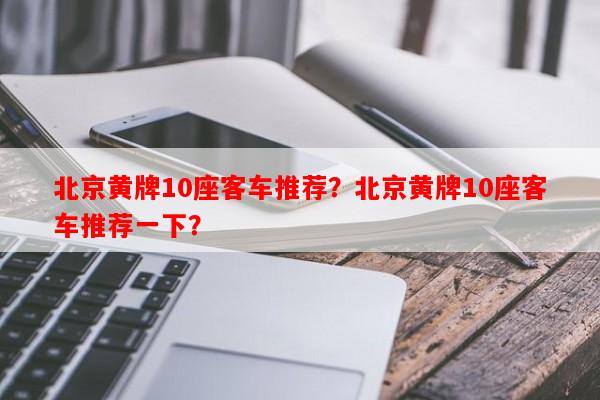 北京黄牌10座客车推荐？北京黄牌10座客车推荐一下？-第1张图片-和瑞百科