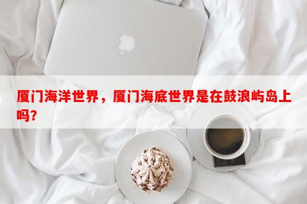 厦门海洋世界，厦门海底世界是在鼓浪屿岛上吗？-第1张图片-和瑞百科