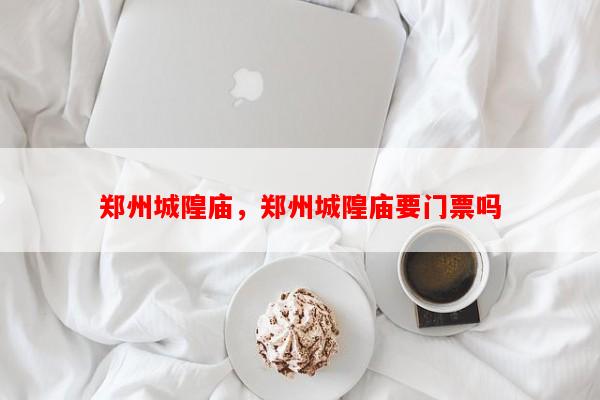 郑州城隍庙，郑州城隍庙要门票吗-第1张图片-和瑞百科