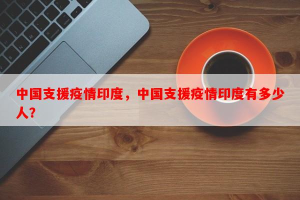 中国支援疫情印度，中国支援疫情印度有多少人？-第1张图片-和瑞百科
