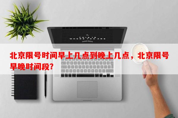 北京限号时间早上几点到晚上几点，北京限号早晚时间段？-第1张图片-和瑞百科