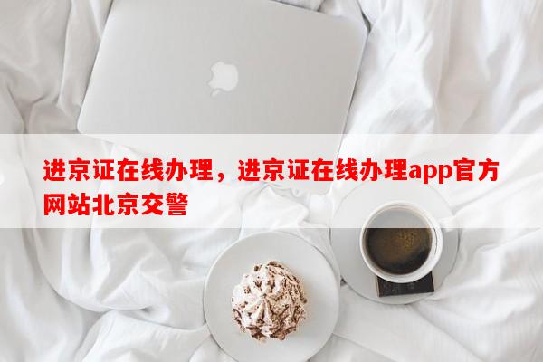 进京证在线办理，进京证在线办理app官方网站北京交警-第1张图片-和瑞百科