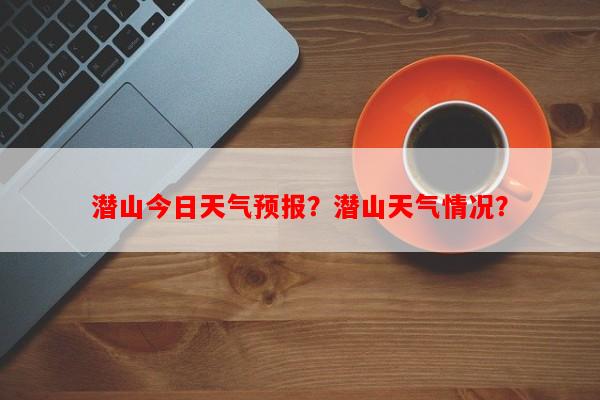 潜山今日天气预报？潜山天气情况？-第1张图片-和瑞百科