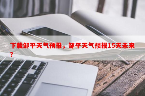 下载邹平天气预报，邹平天气预报15天未来？-第1张图片-和瑞百科