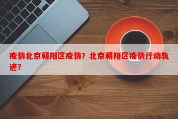 疫情北京朝阳区疫情？北京朝阳区疫情行动轨迹？-第1张图片-和瑞百科