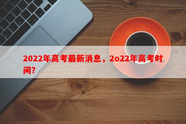 2022年高考最新消息，2o22年高考时间？-第1张图片-和瑞百科