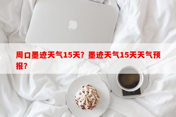周口墨迹天气15天？墨迹天气15天天气预报？-第1张图片-和瑞百科
