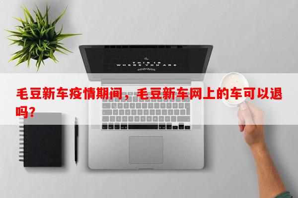 毛豆新车疫情期间，毛豆新车网上的车可以退吗？-第1张图片-和瑞百科