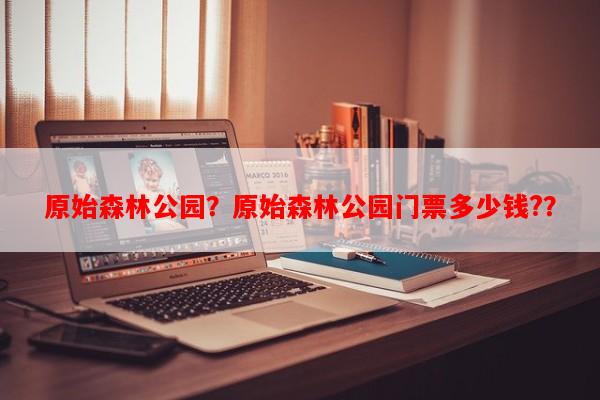 原始森林公园？原始森林公园门票多少钱?？-第1张图片-和瑞百科