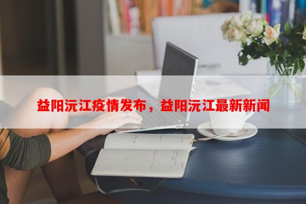 益阳沅江疫情发布，益阳沅江最新新闻-第1张图片-和瑞百科