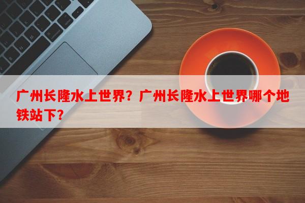 广州长隆水上世界？广州长隆水上世界哪个地铁站下？-第1张图片-和瑞百科