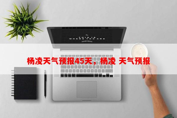 杨凌天气预报45天，杨凌 天气预报-第1张图片-和瑞百科
