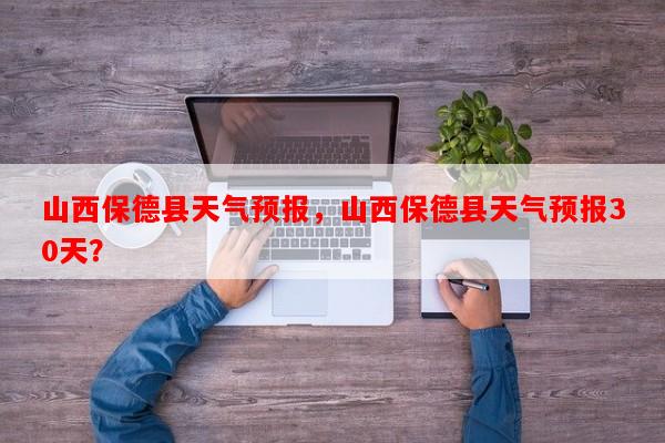 山西保德县天气预报，山西保德县天气预报30天？-第1张图片-和瑞百科