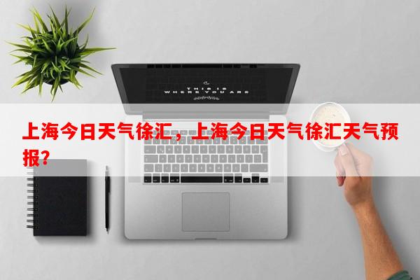 上海今日天气徐汇，上海今日天气徐汇天气预报？-第1张图片-和瑞百科