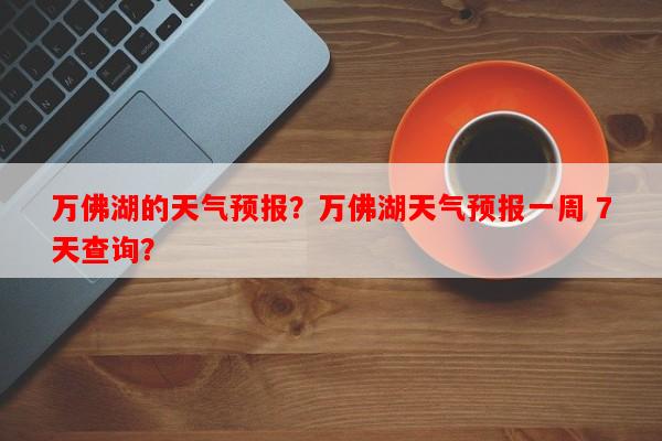 万佛湖的天气预报？万佛湖天气预报一周 7天查询？-第1张图片-和瑞百科
