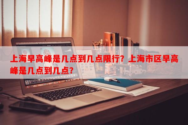 上海早高峰是几点到几点限行？上海市区早高峰是几点到几点？-第1张图片-和瑞百科