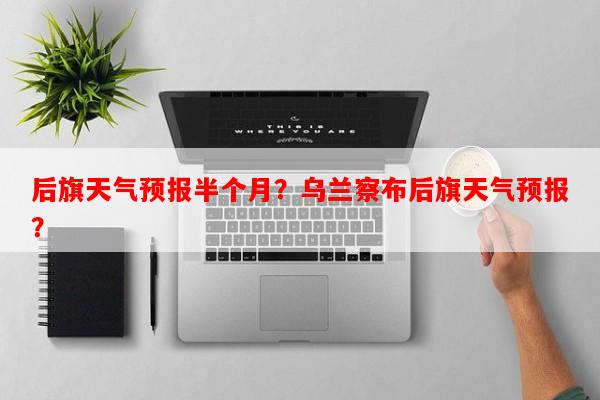 后旗天气预报半个月？乌兰察布后旗天气预报？-第1张图片-和瑞百科