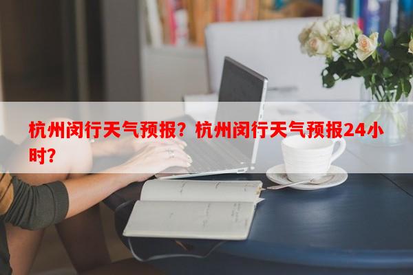 杭州闵行天气预报？杭州闵行天气预报24小时？-第1张图片-和瑞百科