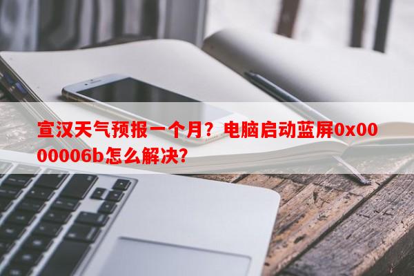 宣汉天气预报一个月？电脑启动蓝屏0x0000006b怎么解决？-第1张图片-和瑞百科