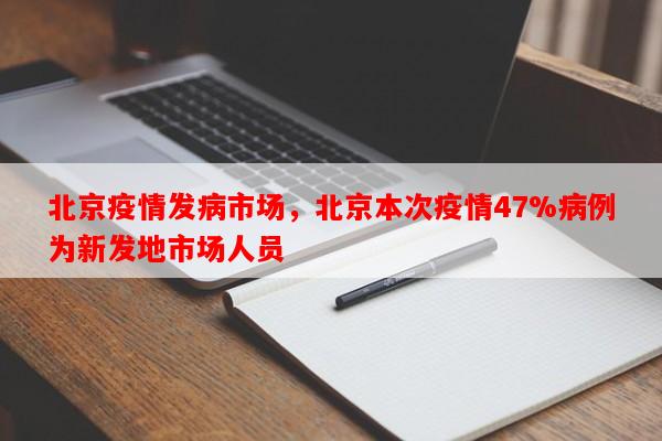 北京疫情发病市场，北京本次疫情47%病例为新发地市场人员-第1张图片-和瑞百科