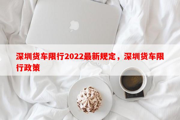 深圳货车限行2022最新规定，深圳货车限行政策-第1张图片-和瑞百科