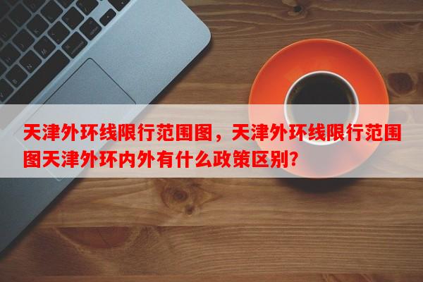 天津外环线限行范围图，天津外环线限行范围图天津外环内外有什么政策区别？-第1张图片-和瑞百科