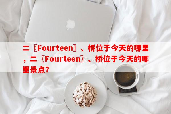 二〖Fourteen〗、桥位于今天的哪里，二〖Fourteen〗、桥位于今天的哪里景点？-第1张图片-和瑞百科