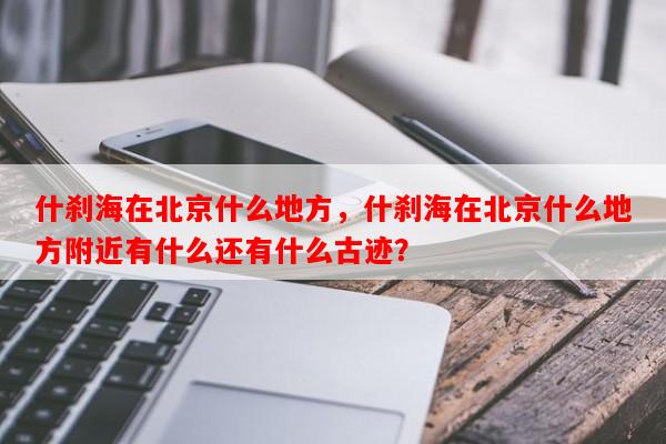 什刹海在北京什么地方，什刹海在北京什么地方附近有什么还有什么古迹？-第1张图片-和瑞百科