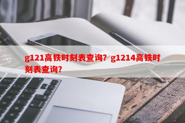 g121高铁时刻表查询？g1214高铁时刻表查询？-第1张图片-和瑞百科