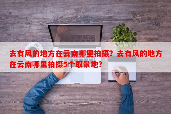 去有风的地方在云南哪里拍摄？去有风的地方在云南哪里拍摄5个取景地？-第1张图片-和瑞百科