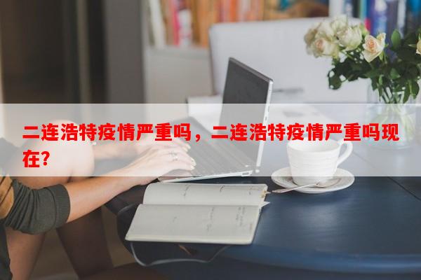 二连浩特疫情严重吗，二连浩特疫情严重吗现在？-第1张图片-和瑞百科