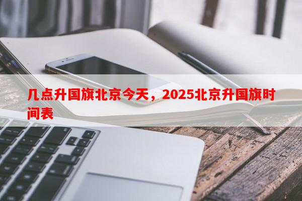几点升国旗北京今天，2025北京升国旗时间表-第1张图片-和瑞百科