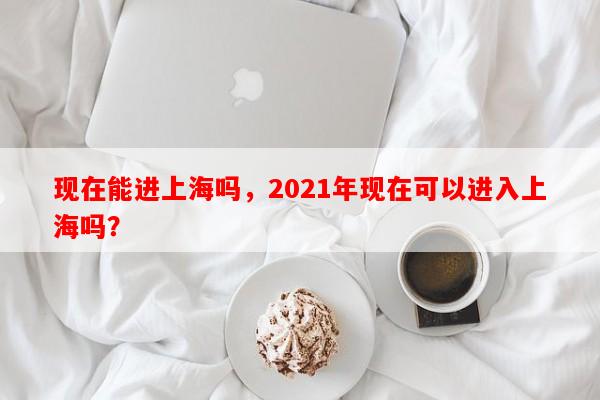 现在能进上海吗，2021年现在可以进入上海吗？-第1张图片-和瑞百科