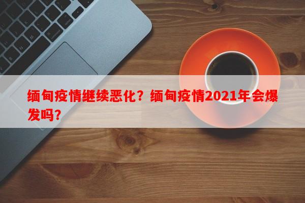 缅甸疫情继续恶化？缅甸疫情2021年会爆发吗？-第1张图片-和瑞百科