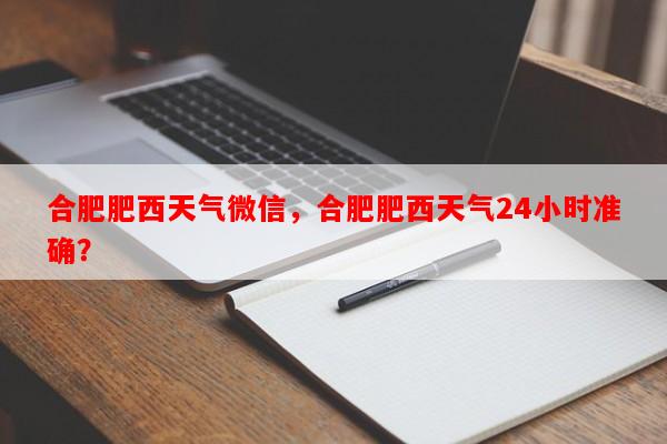 合肥肥西天气微信，合肥肥西天气24小时准确？-第1张图片-和瑞百科