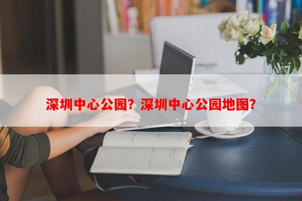 深圳中心公园？深圳中心公园地图？-第1张图片-和瑞百科
