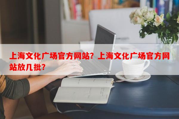上海文化广场官方网站？上海文化广场官方网站放几批？-第1张图片-和瑞百科