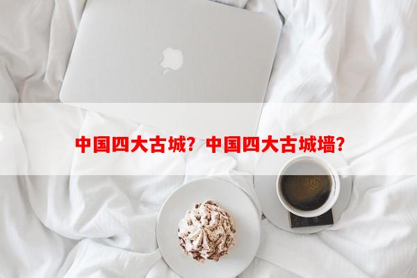 中国四大古城？中国四大古城墙？-第1张图片-和瑞百科