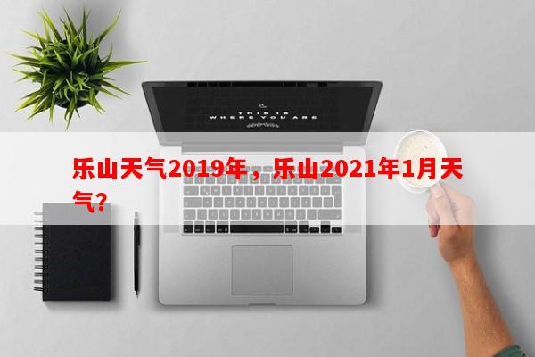 乐山天气2019年，乐山2021年1月天气？-第1张图片-和瑞百科