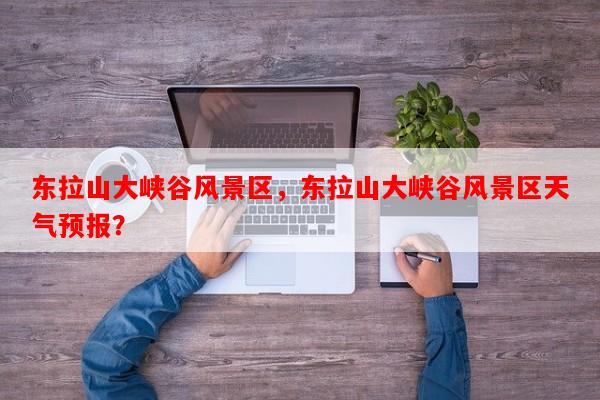 东拉山大峡谷风景区，东拉山大峡谷风景区天气预报？-第1张图片-和瑞百科