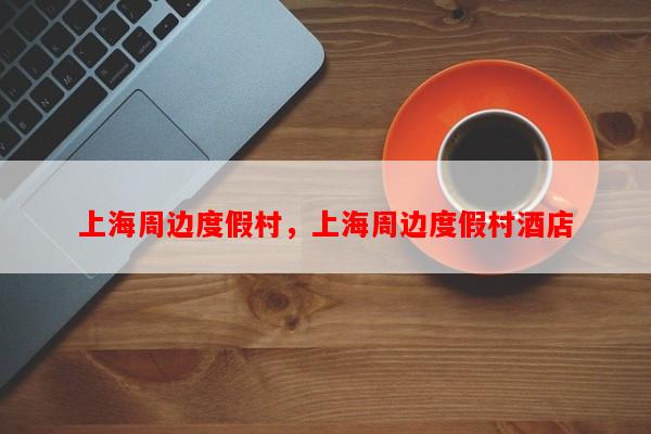 上海周边度假村，上海周边度假村酒店-第1张图片-和瑞百科