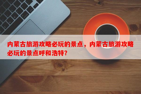内蒙古旅游攻略必玩的景点，内蒙古旅游攻略必玩的景点呼和浩特？-第1张图片-和瑞百科