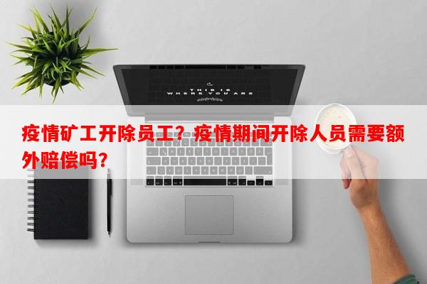 疫情矿工开除员工？疫情期间开除人员需要额外赔偿吗？-第1张图片-和瑞百科