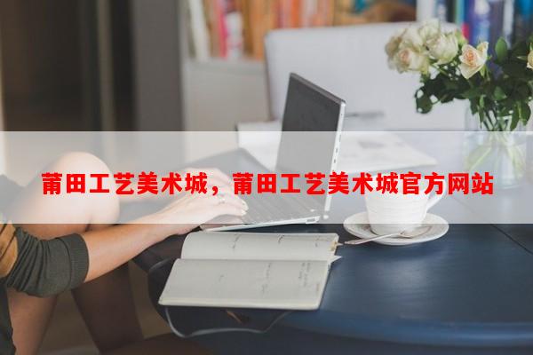 莆田工艺美术城，莆田工艺美术城官方网站-第1张图片-和瑞百科