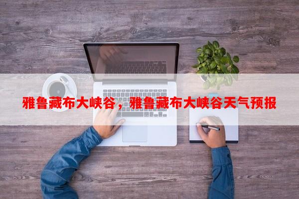 雅鲁藏布大峡谷，雅鲁藏布大峡谷天气预报-第1张图片-和瑞百科