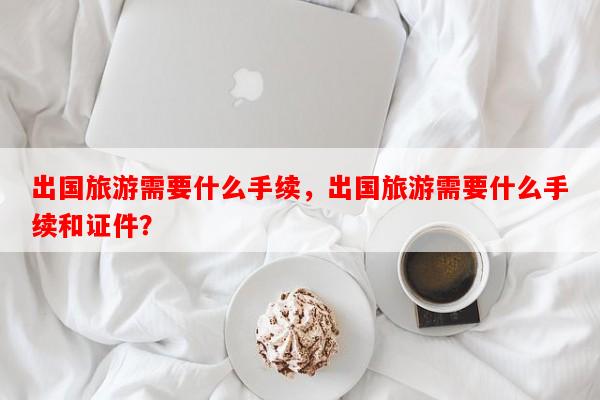 出国旅游需要什么手续，出国旅游需要什么手续和证件？-第1张图片-和瑞百科