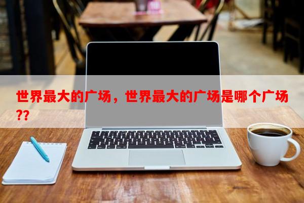 世界最大的广场，世界最大的广场是哪个广场?？-第1张图片-和瑞百科