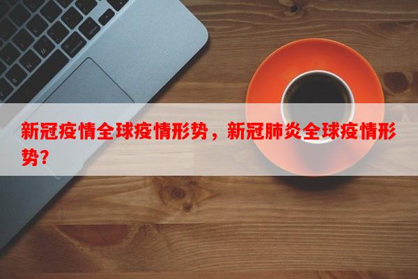 新冠疫情全球疫情形势，新冠肺炎全球疫情形势？-第1张图片-和瑞百科
