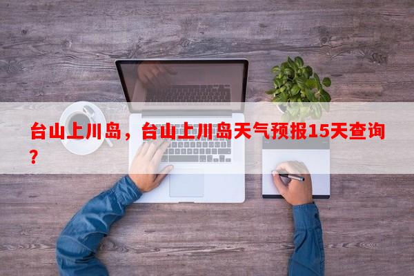 台山上川岛，台山上川岛天气预报15天查询？-第1张图片-和瑞百科