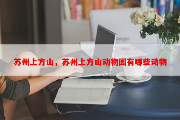 苏州上方山，苏州上方山动物园有哪些动物-第1张图片-和瑞百科